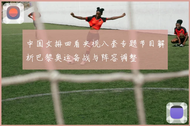 中国女排回看央视八套专题节目解析巴黎奥运备战与阵容调整