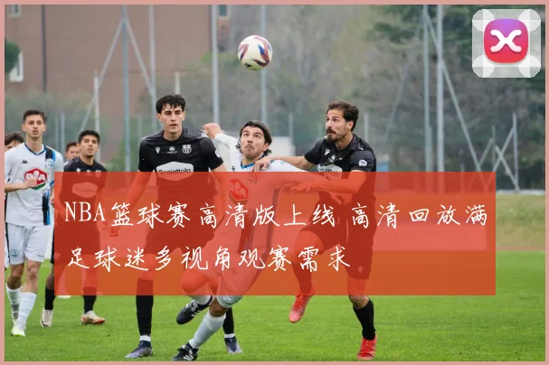 NBA篮球赛高清版上线 高清回放满足球迷多视角观赛需求