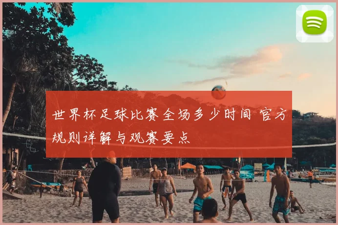 世界杯足球比赛全场多少时间 官方规则详解与观赛要点