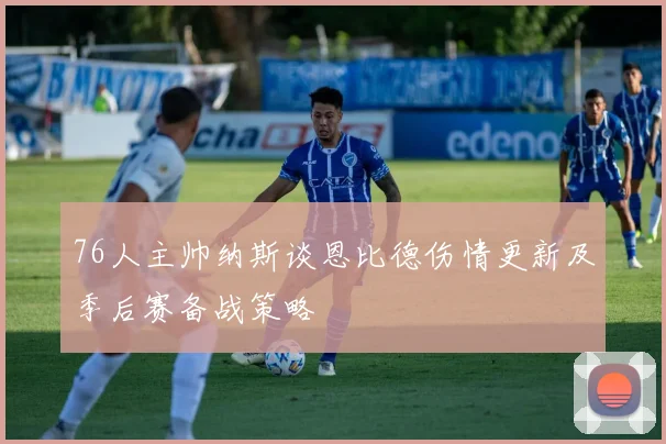 76人主帅纳斯谈恩比德伤情更新及季后赛备战策略