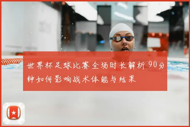 世界杯足球比赛全场时长解析 90分钟如何影响战术体能与结果