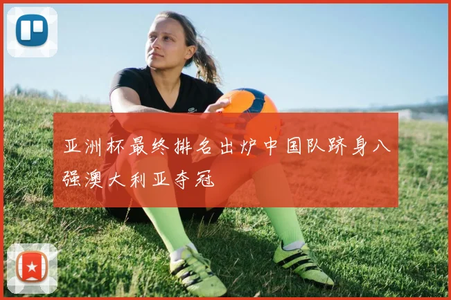 亚洲杯最终排名出炉中国队跻身八强澳大利亚夺冠