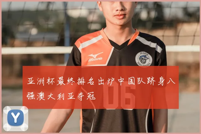 亚洲杯最终排名出炉中国队跻身八强澳大利亚夺冠