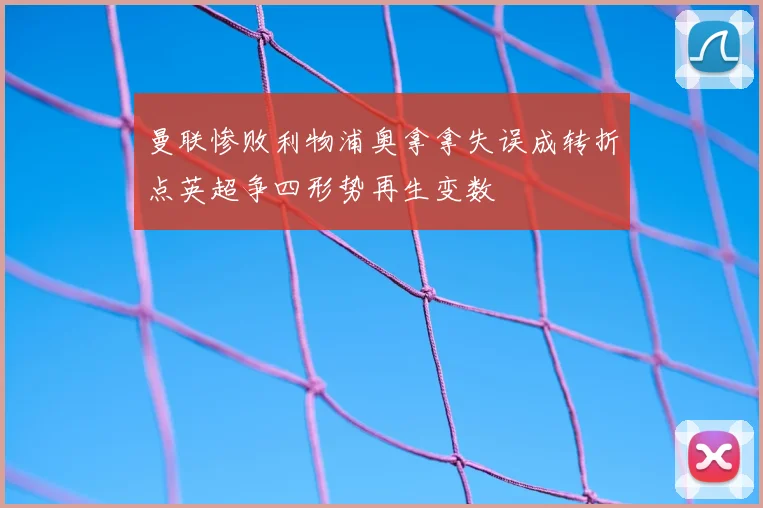 曼联惨败利物浦奥拿拿失误成转折点英超争四形势再生变数