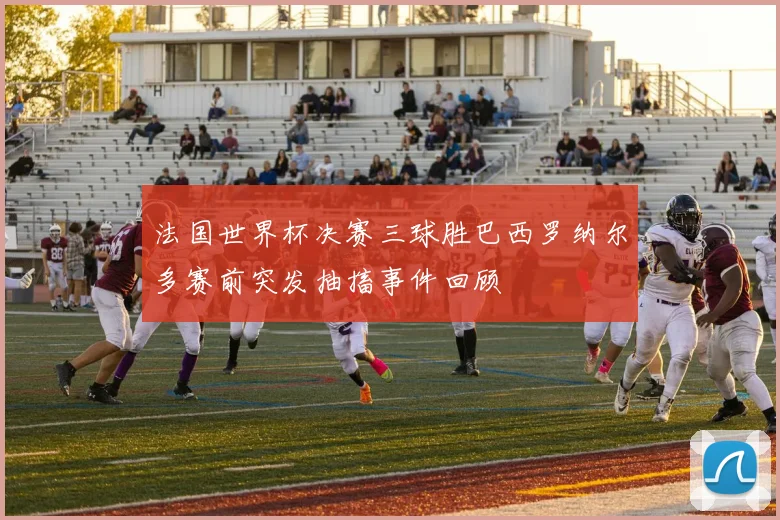 法国世界杯决赛三球胜巴西罗纳尔多赛前突发抽搐事件回顾