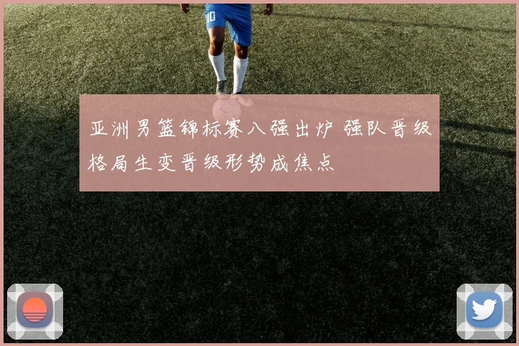 亚洲男篮锦标赛八强出炉 强队晋级格局生变晋级形势成焦点