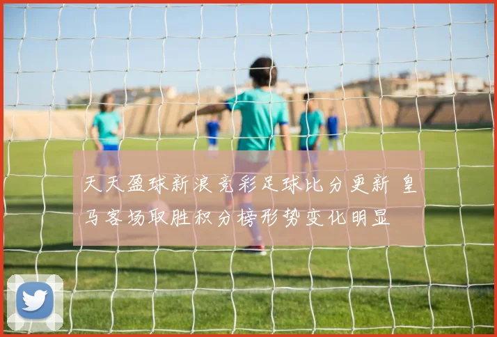 天天盈球新浪竞彩足球比分更新 皇马客场取胜积分榜形势变化明显