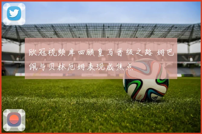 欧冠视频库回顾皇马晋级之路 姆巴佩与贝林厄姆表现成焦点