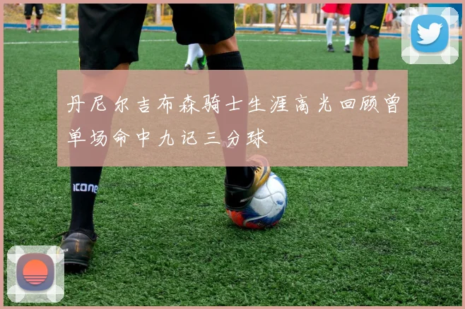 丹尼尔吉布森骑士生涯高光回顾曾单场命中九记三分球