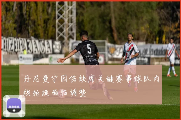 丹尼曼宁因伤缺席关键赛事球队内线轮换面临调整