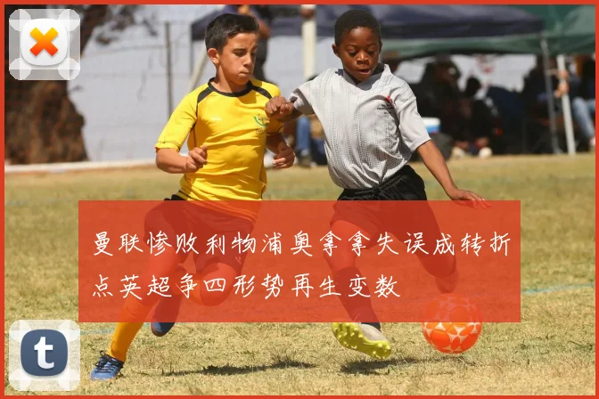 曼联惨败利物浦奥拿拿失误成转折点英超争四形势再生变数