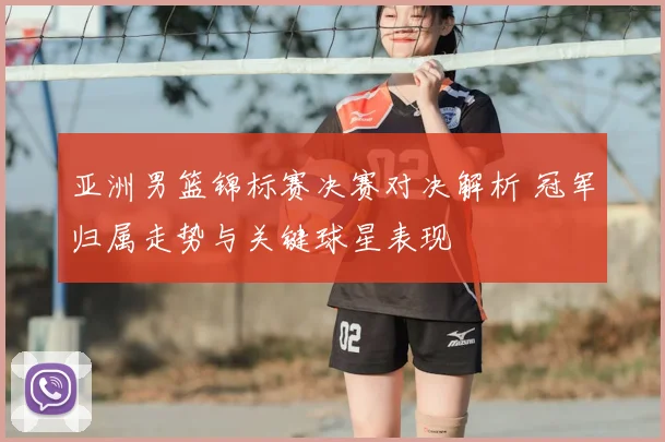 亚洲男篮锦标赛决赛对决解析 冠军归属走势与关键球星表现