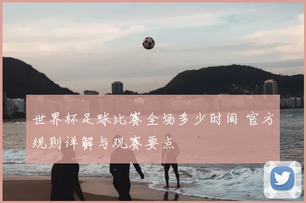 世界杯足球比赛全场多少时间 官方规则详解与观赛要点