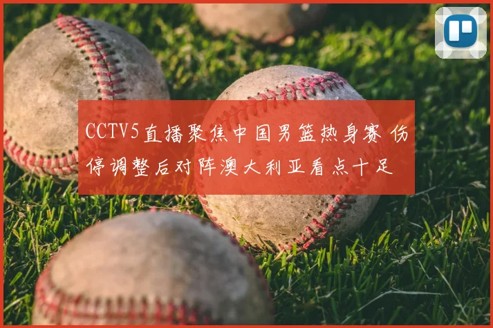 CCTV5直播聚焦中国男篮热身赛 伤停调整后对阵澳大利亚看点十足