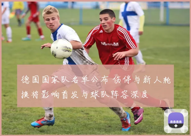 德国国家队名单公布 伤停与新人轮换将影响首发与球队阵容深度
