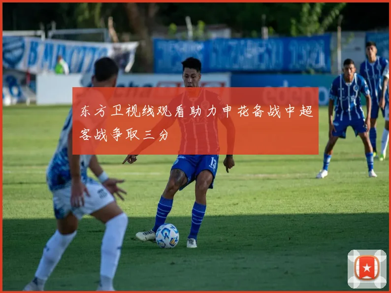东方卫视线观看助力申花备战中超客战争取三分