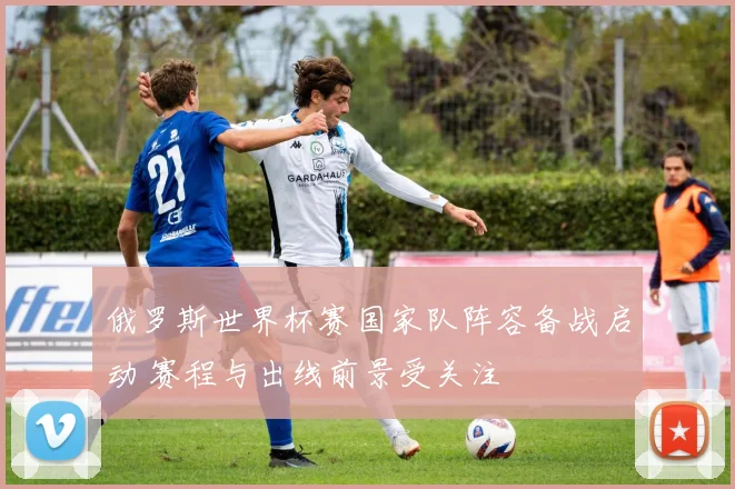 俄罗斯世界杯赛国家队阵容备战启动 赛程与出线前景受关注