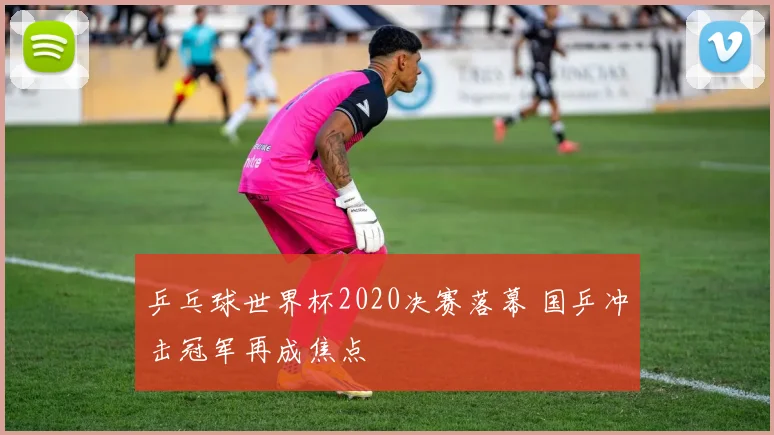 乒乓球世界杯2020决赛落幕 国乒冲击冠军再成焦点