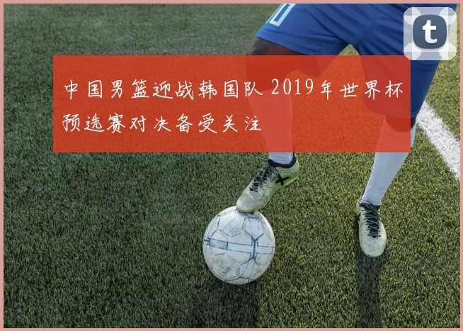 中国男篮迎战韩国队 2019年世界杯预选赛对决备受关注