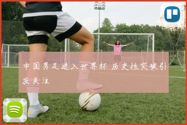 中国男足进入世界杯 历史性突破引发关注